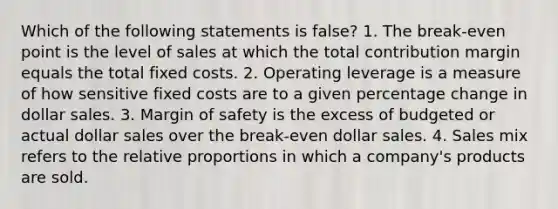 Which of the following statements is false? 1. The break-even point is the level of sales at which the total contribution margin equals the total fixed costs. 2. Operating leverage is a measure of how sensitive fixed costs are to a given percentage change in dollar sales. 3. Margin of safety is the excess of budgeted or actual dollar sales over the break-even dollar sales. 4. Sales mix refers to the relative proportions in which a company's products are sold.