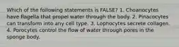 Which of the following statements is FALSE? 1. Choanocytes have flagella that propel water through the body. 2. Pinacocytes can transform into any cell type. 3. Lophocytes secrete collagen. 4. Porocytes control the flow of water through pores in the sponge body.