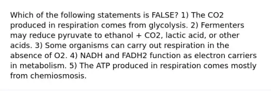 Which of the following statements is FALSE? 1) The CO2 produced in respiration comes from glycolysis. 2) Fermenters may reduce pyruvate to ethanol + CO2, lactic acid, or other acids. 3) Some organisms can carry out respiration in the absence of O2. 4) NADH and FADH2 function as electron carriers in metabolism. 5) The ATP produced in respiration comes mostly from chemiosmosis.