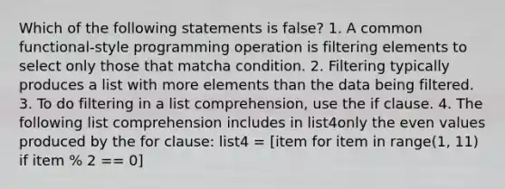 Which of the following statements is false? 1. A common functional-style programming operation is filtering elements to select only those that matcha condition. 2. Filtering typically produces a list with more elements than the data being filtered. 3. To do filtering in a list comprehension, use the if clause. 4. The following list comprehension includes in list4only the even values produced by the for clause: list4 = [item for item in range(1, 11) if item % 2 == 0]