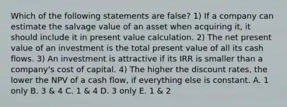 Which of the following statements are false? 1) If a company can estimate the salvage value of an asset when acquiring it, it should include it in present value calculation. 2) The net present value of an investment is the total present value of all its cash flows. 3) An investment is attractive if its IRR is smaller than a company's cost of capital. 4) The higher the discount rates, the lower the NPV of a cash flow, if everything else is constant. A. 1 only B. 3 & 4 C. 1 & 4 D. 3 only E. 1 & 2