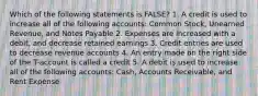 Which of the following statements is FALSE? 1. A credit is used to increase all of the following accounts: Common Stock, Unearned Revenue, and Notes Payable 2. Expenses are increased with a debit, and decrease retained earnings 3. Credit entries are used to decrease revenue accounts 4. An entry made on the right side of the T-account is called a credit 5. A debit is used to increase all of the following accounts: Cash, Accounts Receivable, and Rent Expense