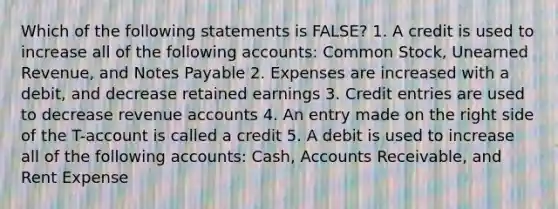 Which of the following statements is FALSE? 1. A credit is used to increase all of the following accounts: Common Stock, Unearned Revenue, and Notes Payable 2. Expenses are increased with a debit, and decrease retained earnings 3. Credit entries are used to decrease revenue accounts 4. An entry made on the right side of the T-account is called a credit 5. A debit is used to increase all of the following accounts: Cash, Accounts Receivable, and Rent Expense