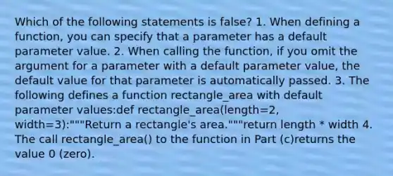 Which of the following statements is false? 1. When defining a function, you can specify that a parameter has a default parameter value. 2. When calling the function, if you omit the argument for a parameter with a default parameter value, the default value for that parameter is automatically passed. 3. The following defines a function rectangle_area with default parameter values:def rectangle_area(length=2, width=3):"""Return a rectangle's area."""return length * width 4. The call rectangle_area() to the function in Part (c)returns the value 0 (zero).