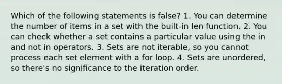 Which of the following statements is false? 1. You can determine the number of items in a set with the built-in len function. 2. You can check whether a set contains a particular value using the in and not in operators. 3. Sets are not iterable, so you cannot process each set element with a for loop. 4. Sets are unordered, so there's no significance to the iteration order.