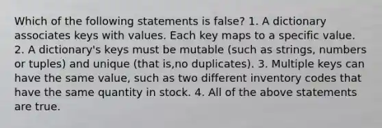 Which of the following statements is false? 1. A dictionary associates keys with values. Each key maps to a specific value. 2. A dictionary's keys must be mutable (such as strings, numbers or tuples) and unique (that is,no duplicates). 3. Multiple keys can have the same value, such as two different inventory codes that have the same quantity in stock. 4. All of the above statements are true.