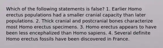 Which of the following statements is false? 1. Earlier Homo erectus populations had a smaller cranial capacity than later populations. 2. Thick cranial and postcranial bones characterize most Homo erectus specimens. 3. Homo erectus appears to have been less encephalized than Homo sapiens. 4. Several definite Homo erectus fossils have been discovered in France.