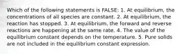 Which of the following statements is FALSE: 1. At equilibrium, the concentrations of all species are constant. 2. At equilibrium, the reaction has stopped. 3. At equilibrium, the forward and reverse reactions are happening at the same rate. 4. The value of the equilibrium constant depends on the temperature. 5. Pure solids are not included in the equilibrium constant expression.