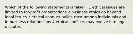 Which of the following statements is false? ' 1 ethical issues are limited to for-profit organizations 2 business ethics go beyond legal issues 3 ethical conduct builds trust among individuals and in business relationships 4 ethical conflicts may evolve into legal disputes