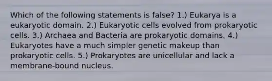 Which of the following statements is false? 1.) Eukarya is a eukaryotic domain. 2.) Eukaryotic cells evolved from prokaryotic cells. 3.) Archaea and Bacteria are prokaryotic domains. 4.) Eukaryotes have a much simpler genetic makeup than prokaryotic cells. 5.) Prokaryotes are unicellular and lack a membrane-bound nucleus.