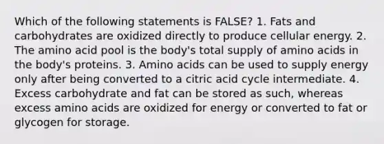 Which of the following statements is FALSE? 1. Fats and carbohydrates are oxidized directly to produce cellular energy. 2. The amino acid pool is the body's total supply of amino acids in the body's proteins. 3. Amino acids can be used to supply energy only after being converted to a citric acid cycle intermediate. 4. Excess carbohydrate and fat can be stored as such, whereas excess amino acids are oxidized for energy or converted to fat or glycogen for storage.