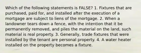 Which of the following statements is FALSE? 1. Fixtures that are purchased, paid for, and installed after the execution of a mortgage are subject to liens of the mortgage. 2. When a landowner tears down a fence, with the intention that it be permanently removed, and piles the material on the land, such material is real property. 3. Generally, trade fixtures that were installed by the tenant are personal property. 4. A water heater installed on the property becomes a fixture.