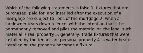 Which of the following statements is false 1. fixtures that are purchased, paid for, and installed after the execution of a mortgage are subject to liens of the mortgage 2. when a landowner tears down a fence, with the intention that it be permanently removed and piles the material on the land, such material is real property 3. generally, trade fixtures that were installed by the tenant are personal property 4. a water heater installed on the property becomes a fixture