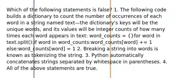 Which of the following statements is false? 1. The following code builds a dictionary to count the number of occurrences of each word in a string named text—the dictionary's keys will be the unique words, and its values will be integer counts of how many times each word appears in text: word_counts = {}for word in text.split():if word in word_counts:word_counts[word] += 1 else:word_counts[word] = 1 2. Breaking a string into words is known as tokenizing the string. 3. Python automatically concatenates strings separated by whitespace in parentheses. 4. All of the above statements are true.