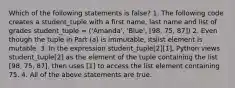 Which of the following statements is false? 1. The following code creates a student_tuple with a first name, last name and list of grades student_tuple = ('Amanda', 'Blue', [98, 75, 87]) 2. Even though the tuple in Part (a) is immutable, itslist element is mutable. 3. In the expression student_tuple[2][1], Python views student_tuple[2] as the element of the tuple containing the list [98, 75, 87], then uses [1] to access the list element containing 75. 4. All of the above statements are true.