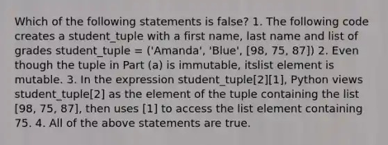 Which of the following statements is false? 1. The following code creates a student_tuple with a first name, last name and list of grades student_tuple = ('Amanda', 'Blue', [98, 75, 87]) 2. Even though the tuple in Part (a) is immutable, itslist element is mutable. 3. In the expression student_tuple[2][1], Python views student_tuple[2] as the element of the tuple containing the list [98, 75, 87], then uses [1] to access the list element containing 75. 4. All of the above statements are true.