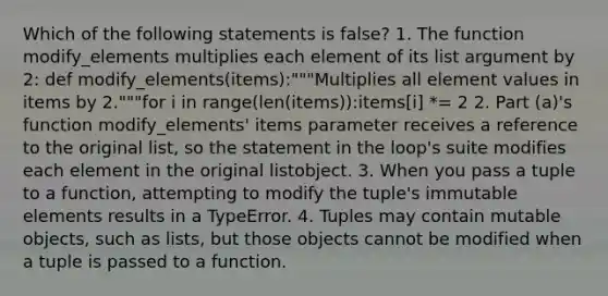 Which of the following statements is false? 1. The function modify_elements multiplies each element of its list argument by 2: def modify_elements(items):"""Multiplies all element values in items by 2."""for i in range(len(items)):items[i] *= 2 2. Part (a)'s function modify_elements' items parameter receives a reference to the original list, so the statement in the loop's suite modifies each element in the original listobject. 3. When you pass a tuple to a function, attempting to modify the tuple's immutable elements results in a TypeError. 4. Tuples may contain mutable objects, such as lists, but those objects cannot be modified when a tuple is passed to a function.