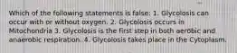 Which of the following statements is false: 1. Glycolosis can occur with or without oxygen. 2. Glycolosis occurs in Mitochondria 3. Glycolosis is the first step in both aerobic and anaerobic respiration. 4. Glycolosis takes place in the Cytoplasm.