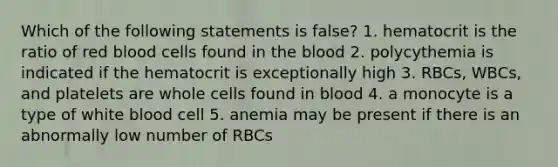 Which of the following statements is false? 1. hematocrit is the ratio of red blood cells found in the blood 2. polycythemia is indicated if the hematocrit is exceptionally high 3. RBCs, WBCs, and platelets are whole cells found in blood 4. a monocyte is a type of white blood cell 5. anemia may be present if there is an abnormally low number of RBCs