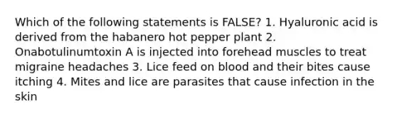 Which of the following statements is FALSE? 1. Hyaluronic acid is derived from the habanero hot pepper plant 2. Onabotulinumtoxin A is injected into forehead muscles to treat migraine headaches 3. Lice feed on blood and their bites cause itching 4. Mites and lice are parasites that cause infection in the skin