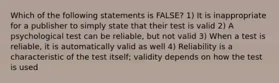 Which of the following statements is FALSE? 1) It is inappropriate for a publisher to simply state that their test is valid 2) A psychological test can be reliable, but not valid 3) When a test is reliable, it is automatically valid as well 4) Reliability is a characteristic of the test itself; validity depends on how the test is used