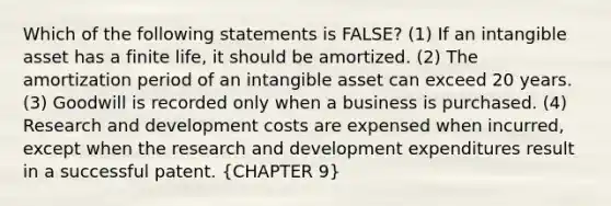 Which of the following statements is FALSE? (1) If an intangible asset has a finite life, it should be amortized. (2) The amortization period of an intangible asset can exceed 20 years. (3) Goodwill is recorded only when a business is purchased. (4) Research and development costs are expensed when incurred, except when the research and development expenditures result in a successful patent. (CHAPTER 9)