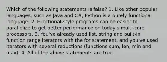 Which of the following statements is false? 1. Like other popular languages, such as Java and C#, Python is a purely functional language. 2. Functional-style programs can be easier to parallelize to get better performance on today's multi-core processors. 3. You've already used list, string and built-in function range iterators with the for statement, and you've used iterators with several reductions (functions sum, len, min and max). 4. All of the above statements are true.