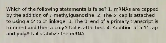 Which of the following statements is false? 1. mRNAs are capped by the addition of 7-methylguanosine. 2. The 5' cap is attached to using a 5' to 3' linkage. 3. The 3' end of a primary transcript is trimmed and then a polyA tail is attached. 4. Addition of a 5' cap and polyA tail stabilize the mRNA.