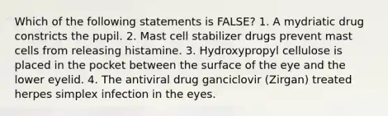 Which of the following statements is FALSE? 1. A mydriatic drug constricts the pupil. 2. Mast cell stabilizer drugs prevent mast cells from releasing histamine. 3. Hydroxypropyl cellulose is placed in the pocket between the surface of the eye and the lower eyelid. 4. The antiviral drug ganciclovir (Zirgan) treated herpes simplex infection in the eyes.