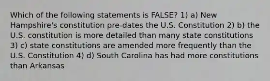 Which of the following statements is FALSE? 1) a) New Hampshire's constitution pre-dates the U.S. Constitution 2) b) the U.S. constitution is more detailed than many state constitutions 3) c) state constitutions are amended more frequently than the U.S. Constitution 4) d) South Carolina has had more constitutions than Arkansas