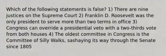 Which of the following statements is false? 1) There are nine justices on the Supreme Court 2) Franklin D. Roosevelt was the only president to serve more than two terms in office 3) Congress can override a presidential veto with a two-thirds vote from both houses 4) The oldest committee in Congress is the Committee of Silly Walks, sashaying its way through the Senate since 1805