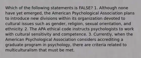 Which of the following statements is FALSE? 1. Although none have yet emerged, the American Psychological Association plans to introduce new divisions within its organization devoted to cultural issues such as gender, religion, sexual orientation, and ethnicity. 2. The APA ethical code instructs psychologists to work with cultural sensitivity and competence. 3. Currently, when the American Psychological Association considers accrediting a graduate program in psychology, there are criteria related to multiculturalism that must be met.