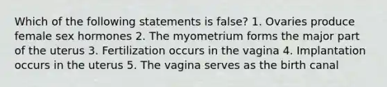 Which of the following statements is false? 1. Ovaries produce female sex hormones 2. The myometrium forms the major part of the uterus 3. Fertilization occurs in the vagina 4. Implantation occurs in the uterus 5. The vagina serves as the birth canal