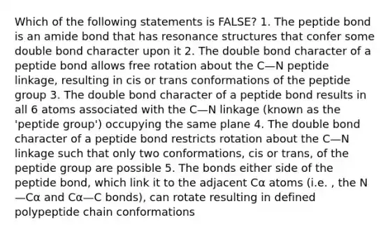 Which of the following statements is FALSE? 1. The peptide bond is an amide bond that has resonance structures that confer some double bond character upon it 2. The double bond character of a peptide bond allows free rotation about the C—N peptide linkage, resulting in cis or trans conformations of the peptide group 3. The double bond character of a peptide bond results in all 6 atoms associated with the C—N linkage (known as the 'peptide group') occupying the same plane 4. The double bond character of a peptide bond restricts rotation about the C—N linkage such that only two conformations, cis or trans, of the peptide group are possible 5. The bonds either side of the peptide bond, which link it to the adjacent Cα atoms (i.e. , the N—Cα and Cα—C bonds), can rotate resulting in defined polypeptide chain conformations