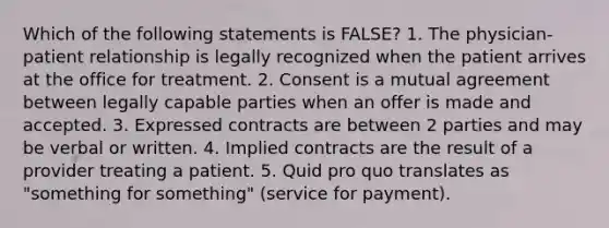 Which of the following statements is FALSE? 1. The physician-patient relationship is legally recognized when the patient arrives at the office for treatment. 2. Consent is a mutual agreement between legally capable parties when an offer is made and accepted. 3. Expressed contracts are between 2 parties and may be verbal or written. 4. Implied contracts are the result of a provider treating a patient. 5. Quid pro quo translates as "something for something" (service for payment).