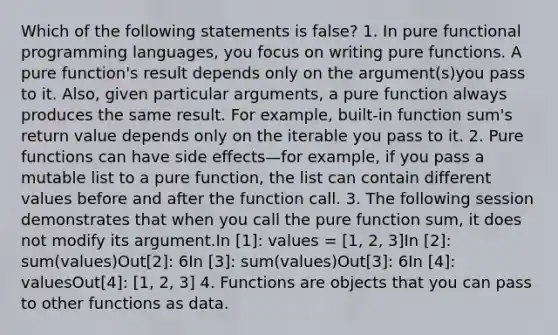 Which of the following statements is false? 1. In pure functional programming languages, you focus on writing pure functions. A pure function's result depends only on the argument(s)you pass to it. Also, given particular arguments, a pure function always produces the same result. For example, built-in function sum's return value depends only on the iterable you pass to it. 2. Pure functions can have side effects—for example, if you pass a mutable list to a pure function, the list can contain different values before and after the function call. 3. The following session demonstrates that when you call the pure function sum, it does not modify its argument.In [1]: values = [1, 2, 3]In [2]: sum(values)Out[2]: 6In [3]: sum(values)Out[3]: 6In [4]: valuesOut[4]: [1, 2, 3] 4. Functions are objects that you can pass to other functions as data.