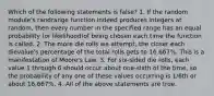 Which of the following statements is false? 1. If the random module's randrange function indeed produces integers at random, then every number in the specified range has an equal probability (or likelihood)of being chosen each time the function is called. 2. The more die rolls we attempt, the closer each dievalue's percentage of the total rolls gets to 16.667%. This is a manifestation of Moore's Law. 3. For six-sided die rolls, each value 1 through 6 should occur about one-sixth of the time, so the probability of any one of these values occurring is 1/6th or about 16.667%. 4. All of the above statements are true.