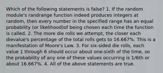 Which of the following statements is false? 1. If the random module's randrange function indeed produces integers at random, then every number in the specified range has an equal probability (or likelihood)of being chosen each time the function is called. 2. The more die rolls we attempt, the closer each dievalue's percentage of the total rolls gets to 16.667%. This is a manifestation of Moore's Law. 3. For six-sided die rolls, each value 1 through 6 should occur about one-sixth of the time, so the probability of any one of these values occurring is 1/6th or about 16.667%. 4. All of the above statements are true.