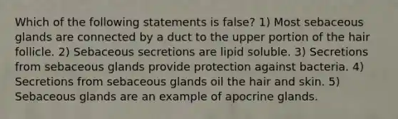 Which of the following statements is false? 1) Most sebaceous glands are connected by a duct to the upper portion of the hair follicle. 2) Sebaceous secretions are lipid soluble. 3) Secretions from sebaceous glands provide protection against bacteria. 4) Secretions from sebaceous glands oil the hair and skin. 5) Sebaceous glands are an example of apocrine glands.