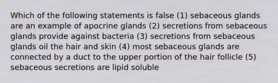 Which of the following statements is false (1) sebaceous glands are an example of apocrine glands (2) secretions from sebaceous glands provide against bacteria (3) secretions from sebaceous glands oil the hair and skin (4) most sebaceous glands are connected by a duct to the upper portion of the hair follicle (5) sebaceous secretions are lipid soluble