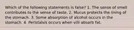 Which of the following statements is false? 1. The sense of smell contributes to the sense of taste. 2. Mucus protects the lining of the stomach. 3. Some absorption of alcohol occurs in the stomach. 4. Peristalsis occurs when villi absorb fat.