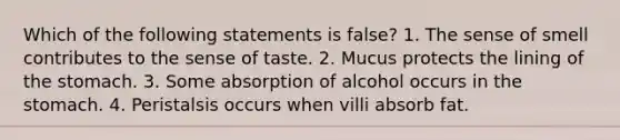 Which of the following statements is false? 1. The sense of smell contributes to the sense of taste. 2. Mucus protects the lining of the stomach. 3. Some absorption of alcohol occurs in the stomach. 4. Peristalsis occurs when villi absorb fat.