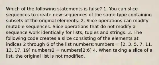 Which of the following statements is false? 1. You can slice sequences to create new sequences of the same type containing subsets of the original elements. 2. Slice operations can modify mutable sequences. Slice operations that do not modify a sequence work identically for lists, tuples and strings. 3. The following code creates a slice consisting of the elements at indices 2 through 6 of the list numbers:numbers = [2, 3, 5, 7, 11, 13, 17, 19] numbers2 = numbers[2:6] 4. When taking a slice of a list, the original list is not modified.