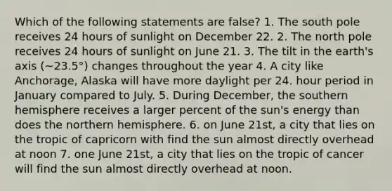 Which of the following statements are false? 1. The south pole receives 24 hours of sunlight on December 22. 2. The north pole receives 24 hours of sunlight on June 21. 3. The tilt in the earth's axis (~23.5°) changes throughout the year 4. A city like Anchorage, Alaska will have more daylight per 24. hour period in January compared to July. 5. During December, the southern hemisphere receives a larger percent of the sun's energy than does the northern hemisphere. 6. on June 21st, a city that lies on the tropic of capricorn with find the sun almost directly overhead at noon 7. one June 21st, a city that lies on the tropic of cancer will find the sun almost directly overhead at noon.