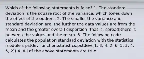 Which of the following statements is false? 1. The <a href='https://www.questionai.com/knowledge/kqGUr1Cldy-standard-deviation' class='anchor-knowledge'>standard deviation</a> is the square root of the variance, which tones down the effect of the outliers. 2. The smaller the variance and standard deviation are, the further the data values are from the mean and the greater overall dispersion (that is, spread)there is between the values and the mean. 3. The following code calculates the population standard deviation with the statistics module's pstdev function:statistics.pstdev([1, 3, 4, 2, 6, 5, 3, 4, 5, 2]) 4. All of the above statements are true.