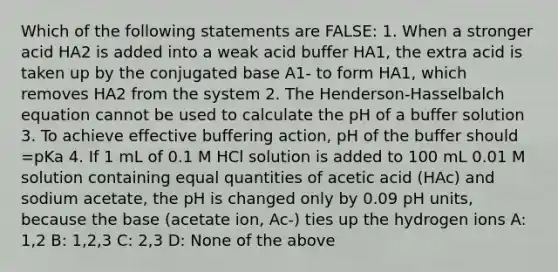 Which of the following statements are FALSE: 1. When a stronger acid HA2 is added into a weak acid buffer HA1, the extra acid is taken up by the conjugated base A1- to form HA1, which removes HA2 from the system 2. The Henderson-Hasselbalch equation cannot be used to calculate the pH of a buffer solution 3. To achieve effective buffering action, pH of the buffer should =pKa 4. If 1 mL of 0.1 M HCl solution is added to 100 mL 0.01 M solution containing equal quantities of acetic acid (HAc) and sodium acetate, the pH is changed only by 0.09 pH units, because the base (acetate ion, Ac-) ties up the hydrogen ions A: 1,2 B: 1,2,3 C: 2,3 D: None of the above