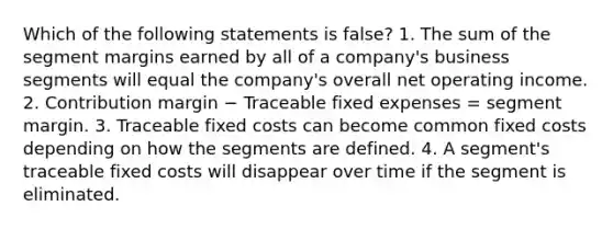 Which of the following statements is false? 1. The sum of the segment margins earned by all of a company's business segments will equal the company's overall net operating income. 2. Contribution margin − Traceable fixed expenses = segment margin. 3. Traceable fixed costs can become common fixed costs depending on how the segments are defined. 4. A segment's traceable fixed costs will disappear over time if the segment is eliminated.