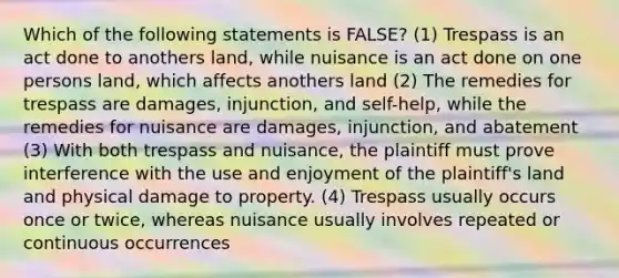 Which of the following statements is FALSE? (1) Trespass is an act done to anothers land, while nuisance is an act done on one persons land, which affects anothers land (2) The remedies for trespass are damages, injunction, and self-help, while the remedies for nuisance are damages, injunction, and abatement (3) With both trespass and nuisance, the plaintiff must prove interference with the use and enjoyment of the plaintiff's land and physical damage to property. (4) Trespass usually occurs once or twice, whereas nuisance usually involves repeated or continuous occurrences