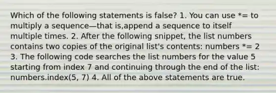 Which of the following statements is false? 1. You can use *= to multiply a sequence—that is,append a sequence to itself multiple times. 2. After the following snippet, the list numbers contains two copies of the original list's contents: numbers *= 2 3. The following code searches the list numbers for the value 5 starting from index 7 and continuing through the end of the list: numbers.index(5, 7) 4. All of the above statements are true.