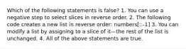 Which of the following statements is false? 1. You can use a negative step to select slices in reverse order. 2. The following code creates a new list in reverse order: numbers[::-1] 3. You can modify a list by assigning to a slice of it—the rest of the list is unchanged. 4. All of the above statements are true.